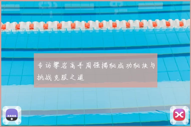 专访攀岩高手周强揭秘成功秘诀与挑战克服之道
