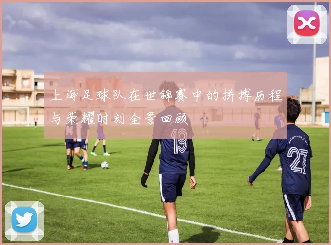 上海足球队在世锦赛中的拼搏历程与荣耀时刻全景回顾