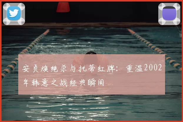 安贞焕绝杀与托蒂红牌:重温2002年韩意之战经典瞬间