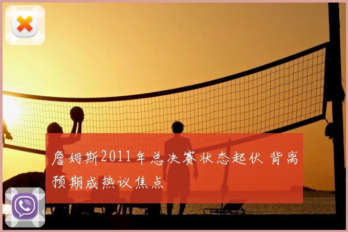 詹姆斯2011年总决赛状态起伏 背离预期成热议焦点