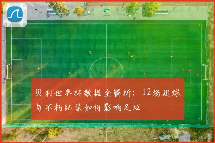 贝利世界杯数据全解析：12场进球与不朽纪录如何影响足坛