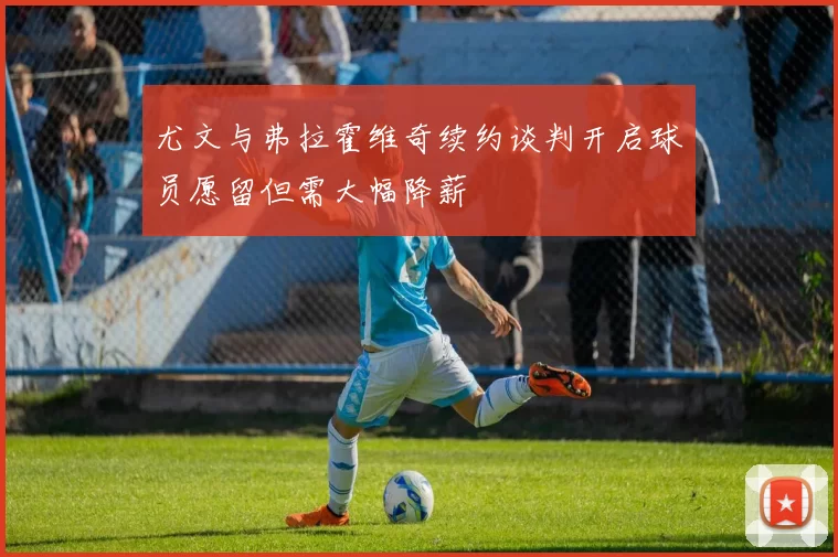 尤文与弗拉霍维奇续约谈判开启球员愿留但需大幅降薪