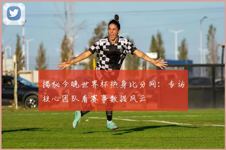 揭秘今晚世界杯热身比分网:专访核心团队看赛事数据风云