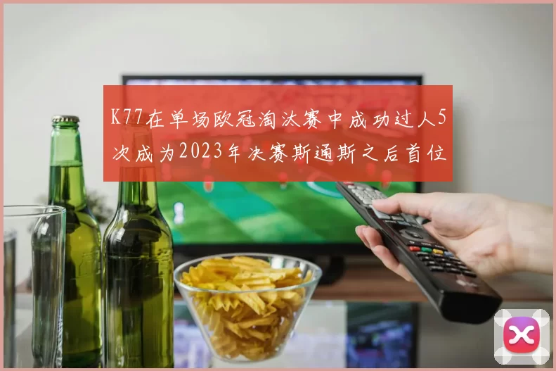 K77在单场欧冠淘汰赛中成功过人5次成为2023年决赛斯通斯之后首位球员