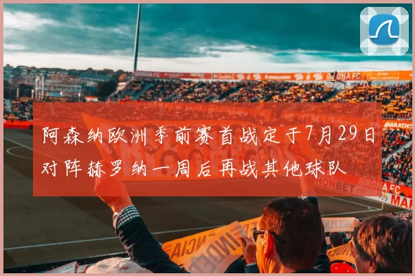 阿森纳欧洲季前赛首战定于7月29日对阵赫罗纳一周后再战其他球队