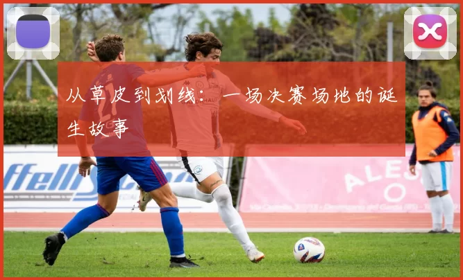从草皮到划线:一场决赛场地的诞生故事
