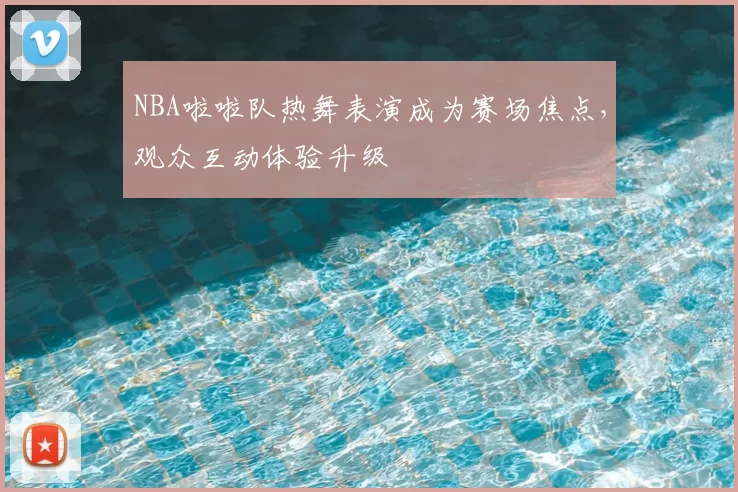 NBA啦啦队热舞表演成为赛场焦点,观众互动体验升级