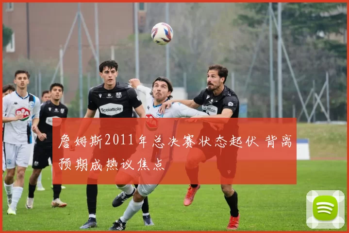詹姆斯2011年总决赛状态起伏 背离预期成热议焦点