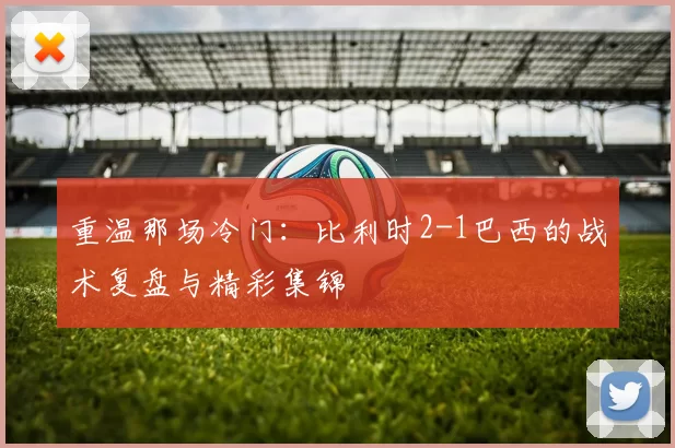 重温那场冷门：比利时2-1巴西的战术复盘与精彩集锦