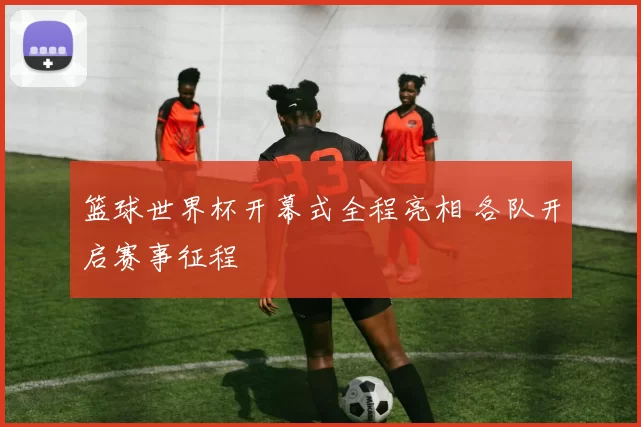 篮球世界杯开幕式全程亮相 各队开启赛事征程