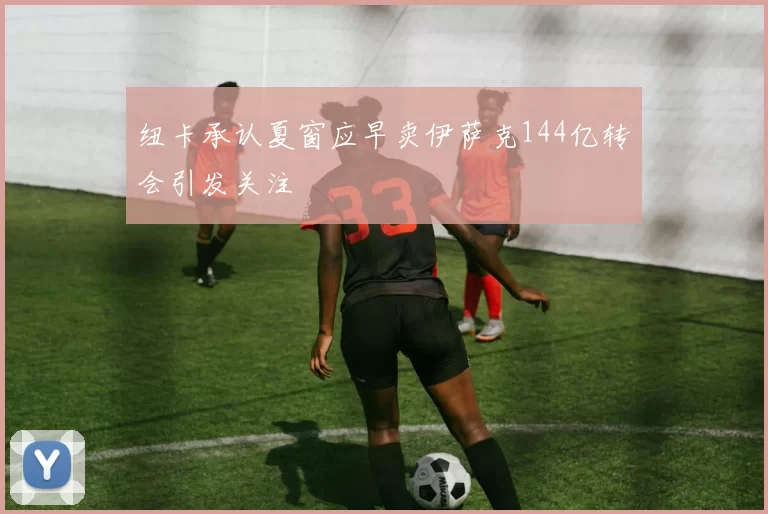 纽卡承认夏窗应早卖伊萨克144亿转会引发关注