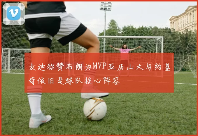 麦迪称赞布朗为MVP亚历山大与约基奇依旧是球队核心阵容