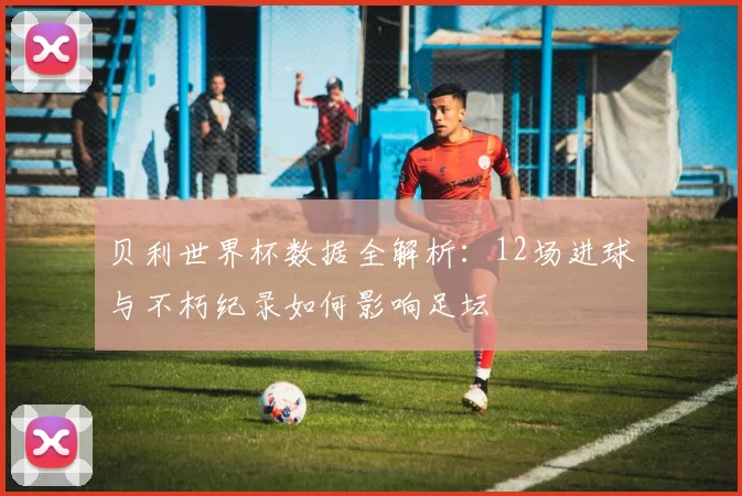 贝利世界杯数据全解析:12场进球与不朽纪录如何影响足坛