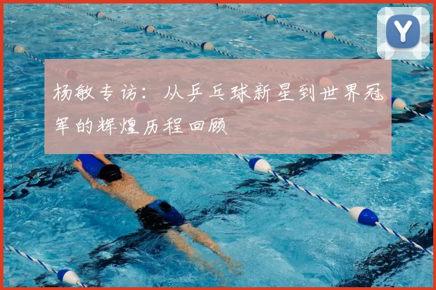 杨敏专访：从乒乓球新星到世界冠军的辉煌历程回顾