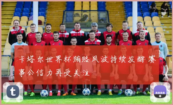 卡塔尔世界杯贿赂风波持续发酵 赛事公信力再受关注