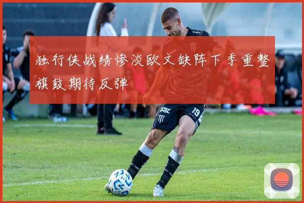 独行侠战绩惨淡欧文缺阵下季重整旗鼓期待反弹