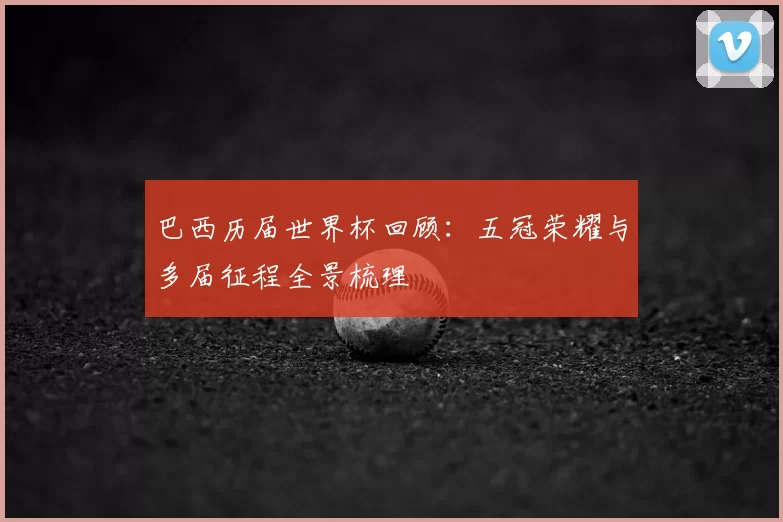 巴西历届世界杯回顾:五冠荣耀与多届征程全景梳理