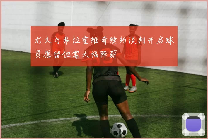 尤文与弗拉霍维奇续约谈判开启球员愿留但需大幅降薪