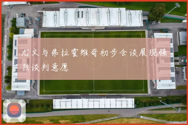 尤文与弗拉霍维奇初步会谈展现强烈谈判意愿