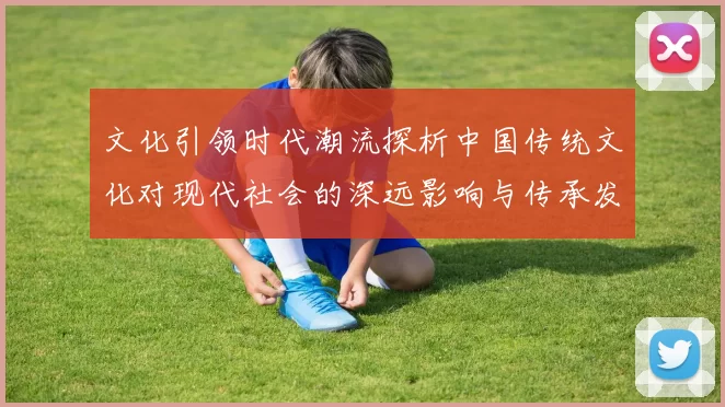 文化引领时代潮流探析中国传统文化对现代社会的深远影响与传承发展