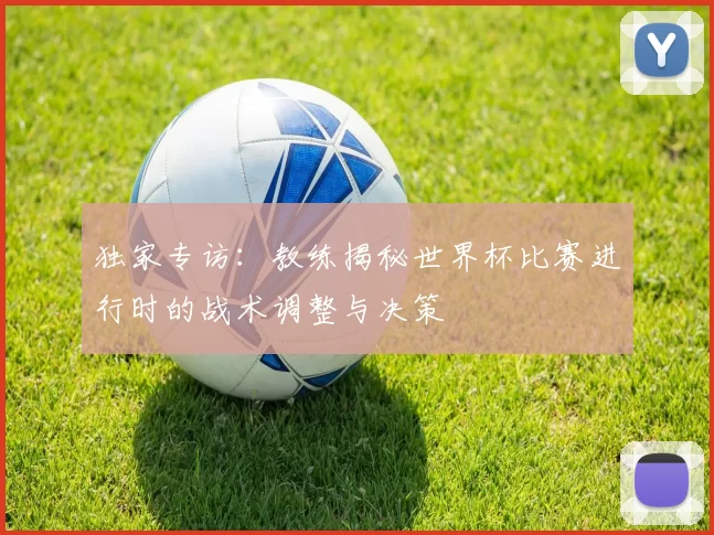 独家专访:教练揭秘世界杯比赛进行时的战术调整与决策