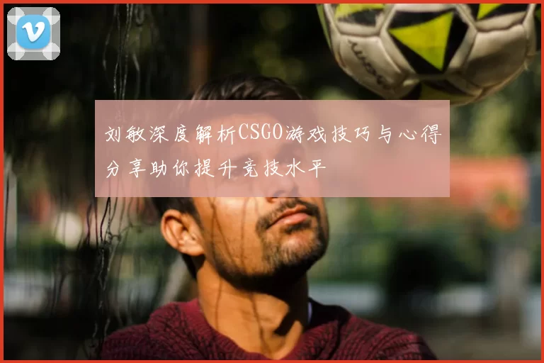 刘敏深度解析CSGO游戏技巧与心得分享助你提升竞技水平