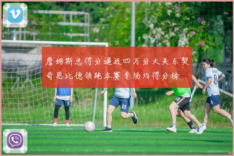 詹姆斯总得分逼近四万分大关东契奇恩比德领跑本赛季场均得分榜