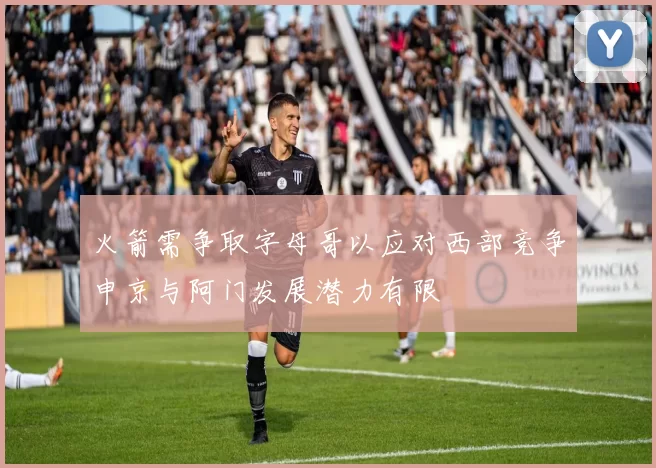 火箭需争取字母哥以应对西部竞争申京与阿门发展潜力有限
