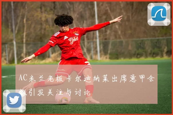 AC米兰老板卡尔迪纳莱出席意甲会议引发关注与讨论
