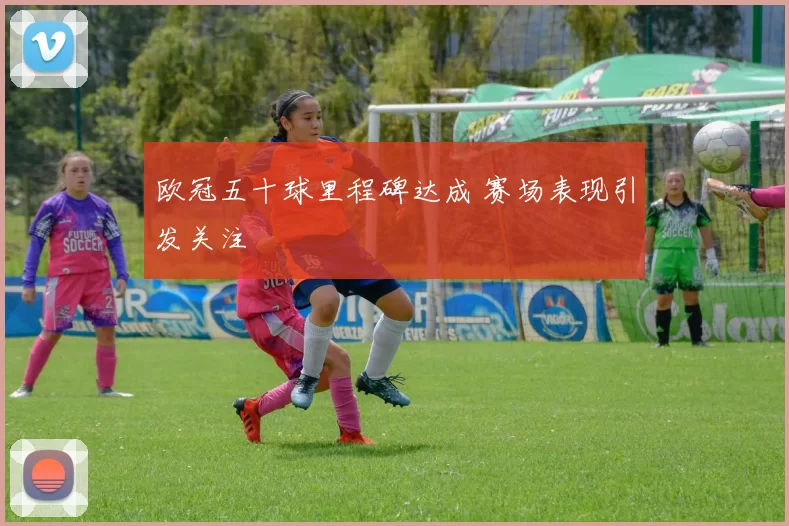 欧冠五十球里程碑达成 赛场表现引发关注
