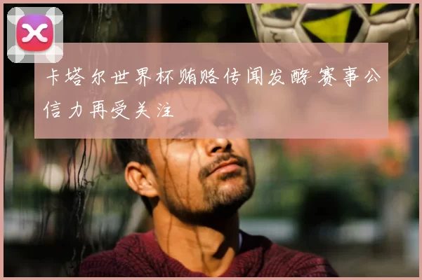卡塔尔世界杯贿赂传闻发酵 赛事公信力再受关注