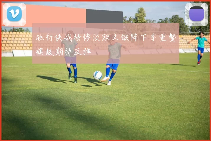 独行侠战绩惨淡欧文缺阵下季重整旗鼓期待反弹