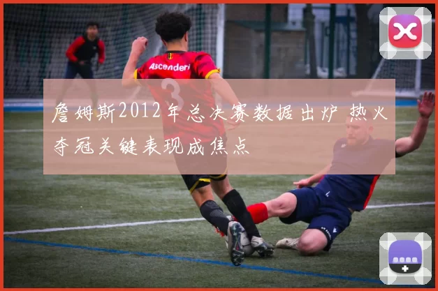 詹姆斯2012年总决赛数据出炉 热火夺冠关键表现成焦点