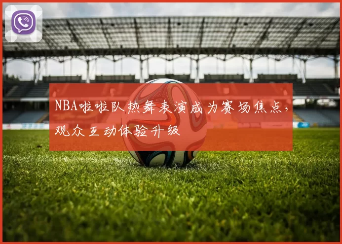 NBA啦啦队热舞表演成为赛场焦点,观众互动体验升级