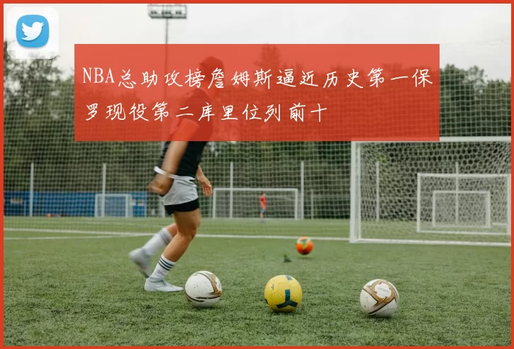 NBA总助攻榜詹姆斯逼近历史第一保罗现役第二库里位列前十