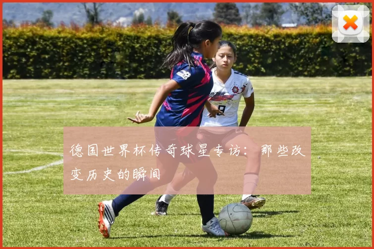 德国世界杯传奇球星专访:那些改变历史的瞬间