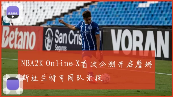 NBA2K Online X首次公测开启詹姆斯杜兰特可同队竞技