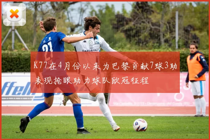 K77在4月份以来为巴黎贡献7球3助表现抢眼助力球队欧冠征程