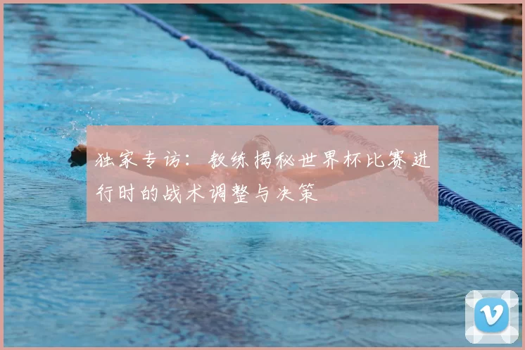 独家专访:教练揭秘世界杯比赛进行时的战术调整与决策