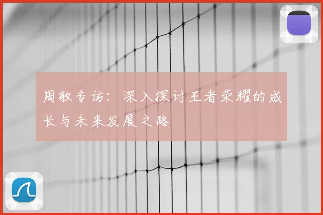 周敏专访：深入探讨王者荣耀的成长与未来发展之路