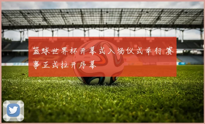 篮球世界杯开幕式入场仪式举行 赛事正式拉开序幕