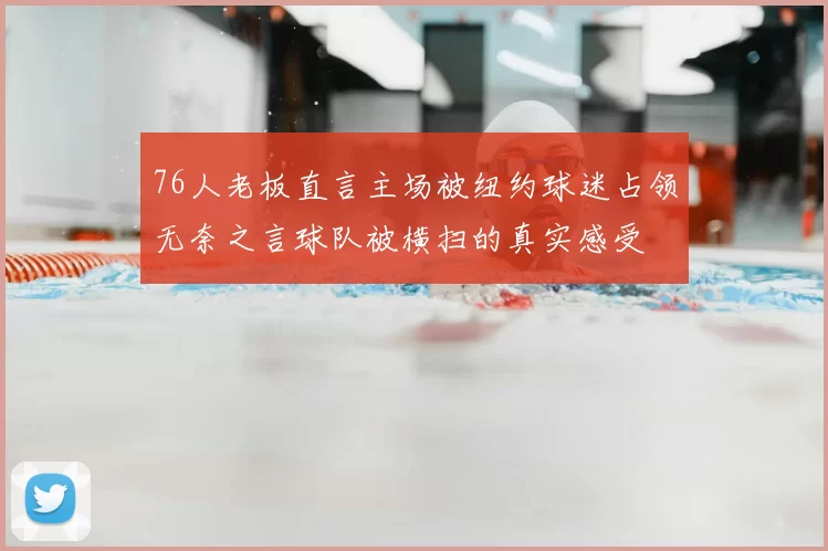 76人老板直言主场被纽约球迷占领无奈之言球队被横扫的真实感受