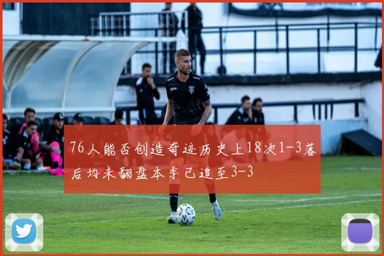 76人能否创造奇迹历史上18次1-3落后均未翻盘本季已追至3-3