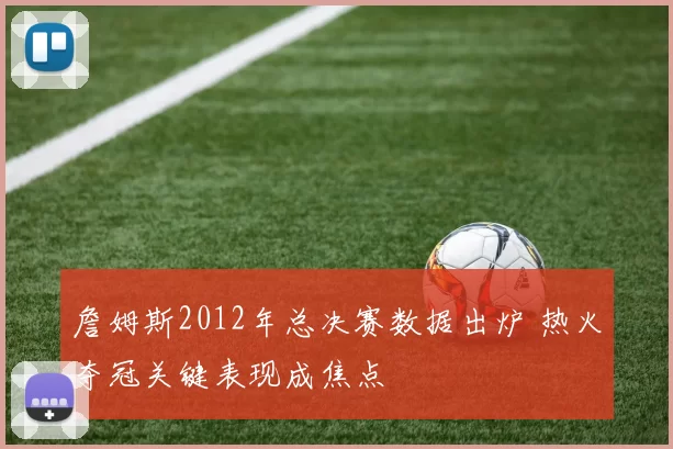 詹姆斯2012年总决赛数据出炉 热火夺冠关键表现成焦点