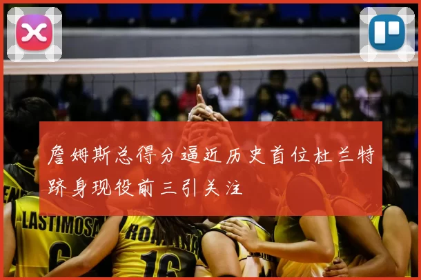 詹姆斯总得分逼近历史首位杜兰特跻身现役前三引关注