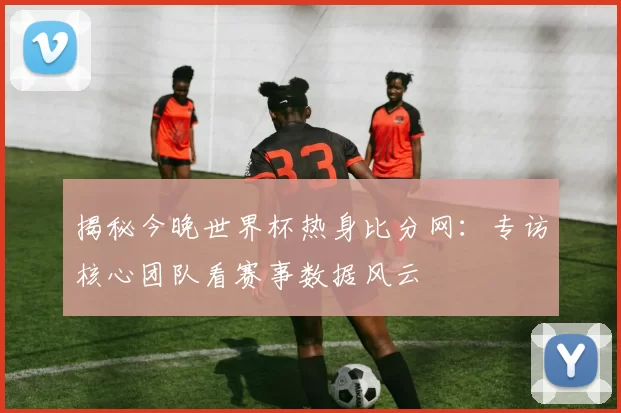 揭秘今晚世界杯热身比分网:专访核心团队看赛事数据风云