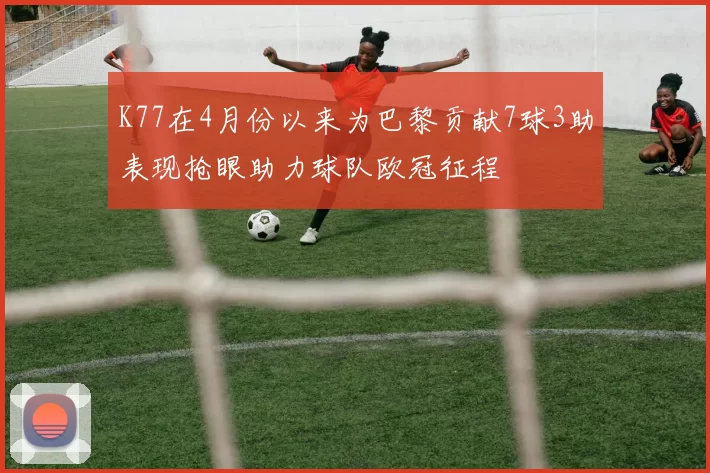 K77在4月份以来为巴黎贡献7球3助表现抢眼助力球队欧冠征程