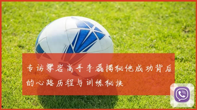 专访攀岩高手李磊揭秘他成功背后的心路历程与训练秘诀