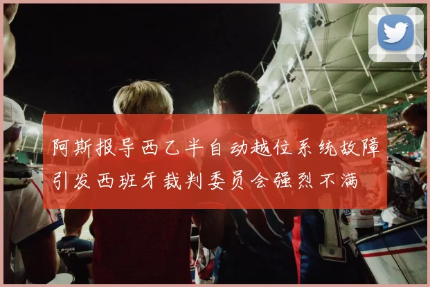 阿斯报导西乙半自动越位系统故障引发西班牙裁判委员会强烈不满