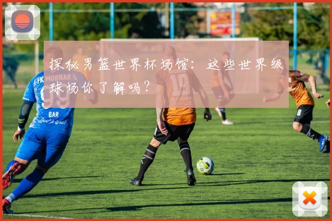 探秘男篮世界杯场馆:这些世界级球场你了解吗?